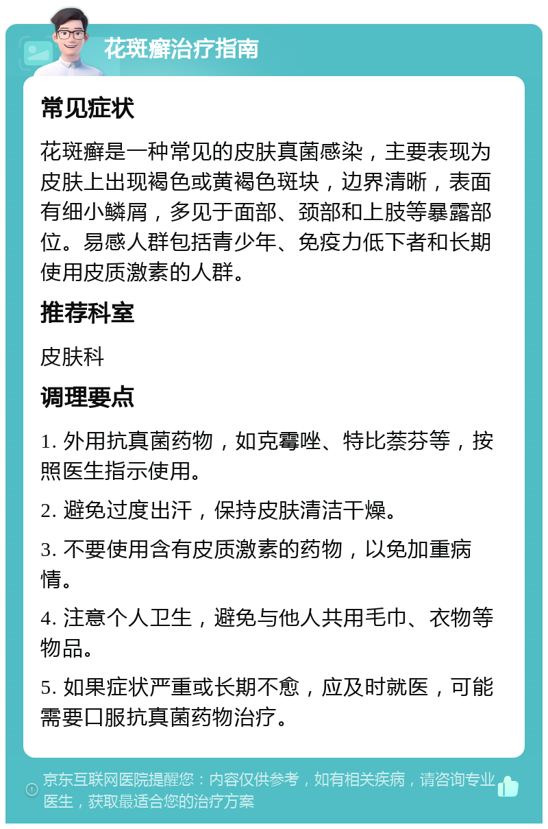 花斑癣治疗指南 常见症状 花斑癣是一种常见的皮肤真菌感染，主要表现为皮肤上出现褐色或黄褐色斑块，边界清晰，表面有细小鳞屑，多见于面部、颈部和上肢等暴露部位。易感人群包括青少年、免疫力低下者和长期使用皮质激素的人群。 推荐科室 皮肤科 调理要点 1. 外用抗真菌药物，如克霉唑、特比萘芬等，按照医生指示使用。 2. 避免过度出汗，保持皮肤清洁干燥。 3. 不要使用含有皮质激素的药物，以免加重病情。 4. 注意个人卫生，避免与他人共用毛巾、衣物等物品。 5. 如果症状严重或长期不愈，应及时就医，可能需要口服抗真菌药物治疗。