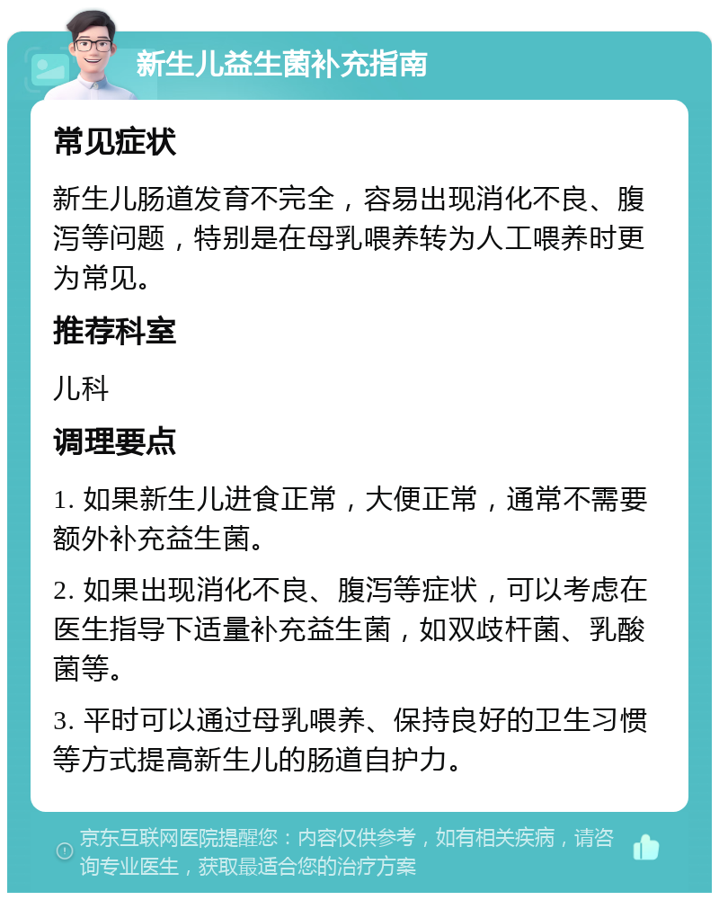 新生儿益生菌补充指南 常见症状 新生儿肠道发育不完全，容易出现消化不良、腹泻等问题，特别是在母乳喂养转为人工喂养时更为常见。 推荐科室 儿科 调理要点 1. 如果新生儿进食正常，大便正常，通常不需要额外补充益生菌。 2. 如果出现消化不良、腹泻等症状，可以考虑在医生指导下适量补充益生菌，如双歧杆菌、乳酸菌等。 3. 平时可以通过母乳喂养、保持良好的卫生习惯等方式提高新生儿的肠道自护力。