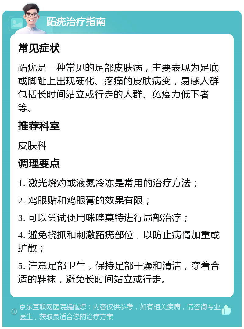 跖疣治疗指南 常见症状 跖疣是一种常见的足部皮肤病，主要表现为足底或脚趾上出现硬化、疼痛的皮肤病变，易感人群包括长时间站立或行走的人群、免疫力低下者等。 推荐科室 皮肤科 调理要点 1. 激光烧灼或液氮冷冻是常用的治疗方法； 2. 鸡眼贴和鸡眼膏的效果有限； 3. 可以尝试使用咪喹莫特进行局部治疗； 4. 避免挠抓和刺激跖疣部位，以防止病情加重或扩散； 5. 注意足部卫生，保持足部干燥和清洁，穿着合适的鞋袜，避免长时间站立或行走。