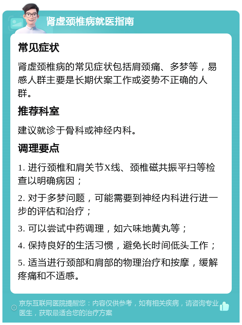 肾虚颈椎病就医指南 常见症状 肾虚颈椎病的常见症状包括肩颈痛、多梦等，易感人群主要是长期伏案工作或姿势不正确的人群。 推荐科室 建议就诊于骨科或神经内科。 调理要点 1. 进行颈椎和肩关节X线、颈椎磁共振平扫等检查以明确病因； 2. 对于多梦问题，可能需要到神经内科进行进一步的评估和治疗； 3. 可以尝试中药调理，如六味地黄丸等； 4. 保持良好的生活习惯，避免长时间低头工作； 5. 适当进行颈部和肩部的物理治疗和按摩，缓解疼痛和不适感。