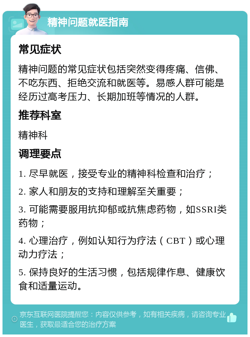 精神问题就医指南 常见症状 精神问题的常见症状包括突然变得疼痛、信佛、不吃东西、拒绝交流和就医等。易感人群可能是经历过高考压力、长期加班等情况的人群。 推荐科室 精神科 调理要点 1. 尽早就医，接受专业的精神科检查和治疗； 2. 家人和朋友的支持和理解至关重要； 3. 可能需要服用抗抑郁或抗焦虑药物，如SSRI类药物； 4. 心理治疗，例如认知行为疗法（CBT）或心理动力疗法； 5. 保持良好的生活习惯，包括规律作息、健康饮食和适量运动。