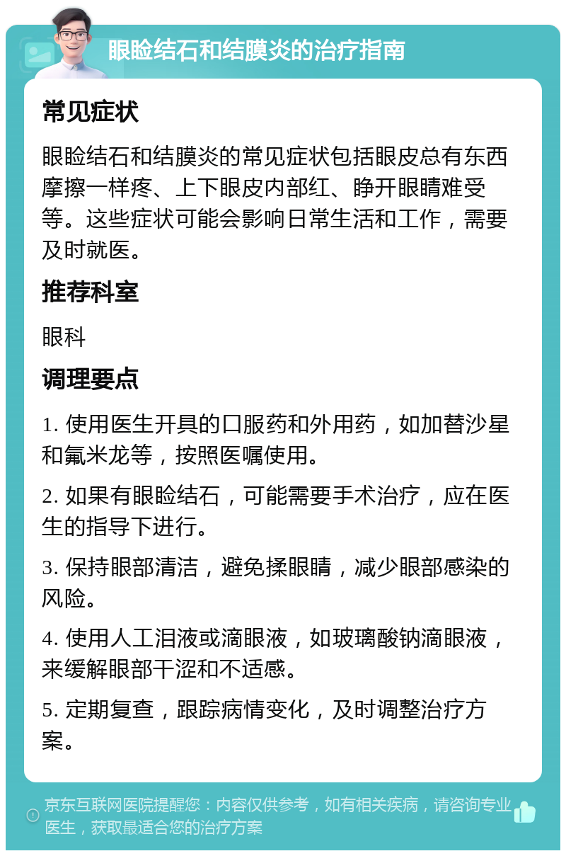 眼睑结石和结膜炎的治疗指南 常见症状 眼睑结石和结膜炎的常见症状包括眼皮总有东西摩擦一样疼、上下眼皮内部红、睁开眼睛难受等。这些症状可能会影响日常生活和工作，需要及时就医。 推荐科室 眼科 调理要点 1. 使用医生开具的口服药和外用药，如加替沙星和氟米龙等，按照医嘱使用。 2. 如果有眼睑结石，可能需要手术治疗，应在医生的指导下进行。 3. 保持眼部清洁，避免揉眼睛，减少眼部感染的风险。 4. 使用人工泪液或滴眼液，如玻璃酸钠滴眼液，来缓解眼部干涩和不适感。 5. 定期复查，跟踪病情变化，及时调整治疗方案。