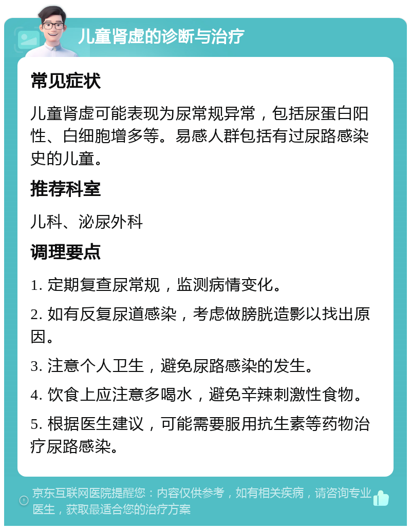 儿童肾虚的诊断与治疗 常见症状 儿童肾虚可能表现为尿常规异常，包括尿蛋白阳性、白细胞增多等。易感人群包括有过尿路感染史的儿童。 推荐科室 儿科、泌尿外科 调理要点 1. 定期复查尿常规，监测病情变化。 2. 如有反复尿道感染，考虑做膀胱造影以找出原因。 3. 注意个人卫生，避免尿路感染的发生。 4. 饮食上应注意多喝水，避免辛辣刺激性食物。 5. 根据医生建议，可能需要服用抗生素等药物治疗尿路感染。