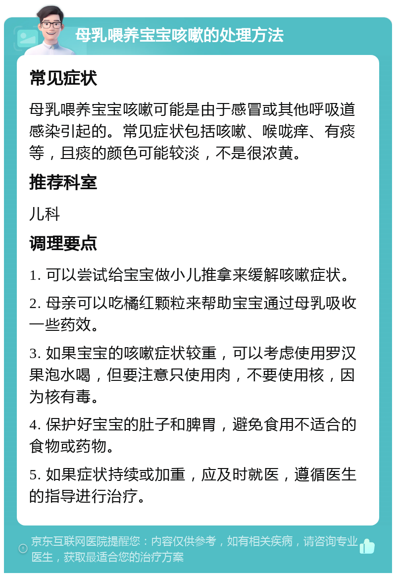 母乳喂养宝宝咳嗽的处理方法 常见症状 母乳喂养宝宝咳嗽可能是由于感冒或其他呼吸道感染引起的。常见症状包括咳嗽、喉咙痒、有痰等，且痰的颜色可能较淡，不是很浓黄。 推荐科室 儿科 调理要点 1. 可以尝试给宝宝做小儿推拿来缓解咳嗽症状。 2. 母亲可以吃橘红颗粒来帮助宝宝通过母乳吸收一些药效。 3. 如果宝宝的咳嗽症状较重，可以考虑使用罗汉果泡水喝，但要注意只使用肉，不要使用核，因为核有毒。 4. 保护好宝宝的肚子和脾胃，避免食用不适合的食物或药物。 5. 如果症状持续或加重，应及时就医，遵循医生的指导进行治疗。