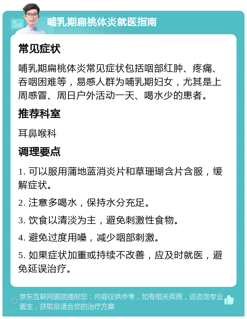 哺乳期扁桃体炎就医指南 常见症状 哺乳期扁桃体炎常见症状包括咽部红肿、疼痛、吞咽困难等，易感人群为哺乳期妇女，尤其是上周感冒、周日户外活动一天、喝水少的患者。 推荐科室 耳鼻喉科 调理要点 1. 可以服用蒲地蓝消炎片和草珊瑚含片含服，缓解症状。 2. 注意多喝水，保持水分充足。 3. 饮食以清淡为主，避免刺激性食物。 4. 避免过度用嗓，减少咽部刺激。 5. 如果症状加重或持续不改善，应及时就医，避免延误治疗。