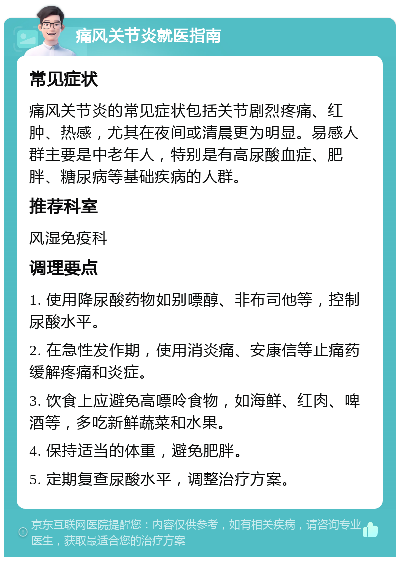 痛风关节炎就医指南 常见症状 痛风关节炎的常见症状包括关节剧烈疼痛、红肿、热感，尤其在夜间或清晨更为明显。易感人群主要是中老年人，特别是有高尿酸血症、肥胖、糖尿病等基础疾病的人群。 推荐科室 风湿免疫科 调理要点 1. 使用降尿酸药物如别嘌醇、非布司他等，控制尿酸水平。 2. 在急性发作期，使用消炎痛、安康信等止痛药缓解疼痛和炎症。 3. 饮食上应避免高嘌呤食物，如海鲜、红肉、啤酒等，多吃新鲜蔬菜和水果。 4. 保持适当的体重，避免肥胖。 5. 定期复查尿酸水平，调整治疗方案。