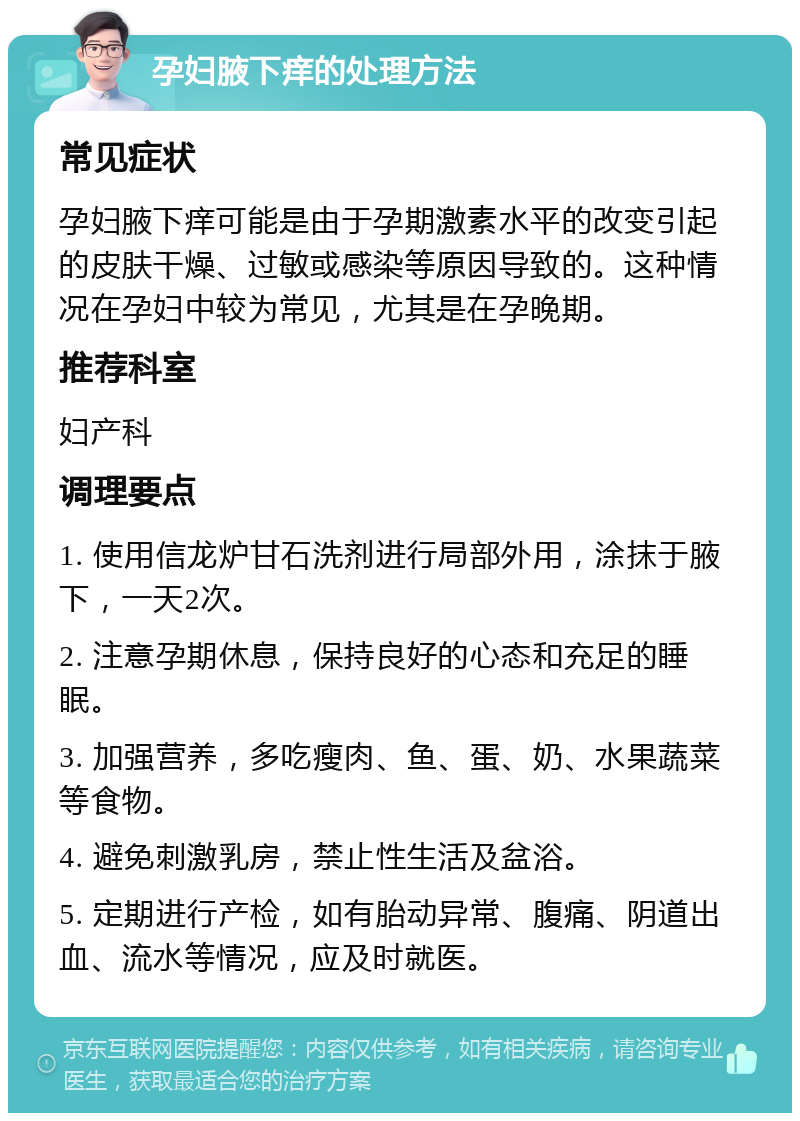 孕妇腋下痒的处理方法 常见症状 孕妇腋下痒可能是由于孕期激素水平的改变引起的皮肤干燥、过敏或感染等原因导致的。这种情况在孕妇中较为常见，尤其是在孕晚期。 推荐科室 妇产科 调理要点 1. 使用信龙炉甘石洗剂进行局部外用，涂抹于腋下，一天2次。 2. 注意孕期休息，保持良好的心态和充足的睡眠。 3. 加强营养，多吃瘦肉、鱼、蛋、奶、水果蔬菜等食物。 4. 避免刺激乳房，禁止性生活及盆浴。 5. 定期进行产检，如有胎动异常、腹痛、阴道出血、流水等情况，应及时就医。