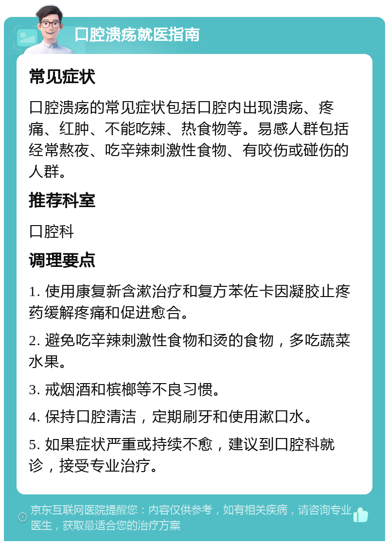 口腔溃疡就医指南 常见症状 口腔溃疡的常见症状包括口腔内出现溃疡、疼痛、红肿、不能吃辣、热食物等。易感人群包括经常熬夜、吃辛辣刺激性食物、有咬伤或碰伤的人群。 推荐科室 口腔科 调理要点 1. 使用康复新含漱治疗和复方苯佐卡因凝胶止疼药缓解疼痛和促进愈合。 2. 避免吃辛辣刺激性食物和烫的食物，多吃蔬菜水果。 3. 戒烟酒和槟榔等不良习惯。 4. 保持口腔清洁，定期刷牙和使用漱口水。 5. 如果症状严重或持续不愈，建议到口腔科就诊，接受专业治疗。