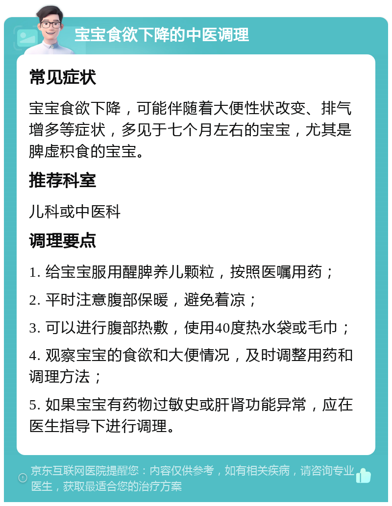 宝宝食欲下降的中医调理 常见症状 宝宝食欲下降，可能伴随着大便性状改变、排气增多等症状，多见于七个月左右的宝宝，尤其是脾虚积食的宝宝。 推荐科室 儿科或中医科 调理要点 1. 给宝宝服用醒脾养儿颗粒，按照医嘱用药； 2. 平时注意腹部保暖，避免着凉； 3. 可以进行腹部热敷，使用40度热水袋或毛巾； 4. 观察宝宝的食欲和大便情况，及时调整用药和调理方法； 5. 如果宝宝有药物过敏史或肝肾功能异常，应在医生指导下进行调理。