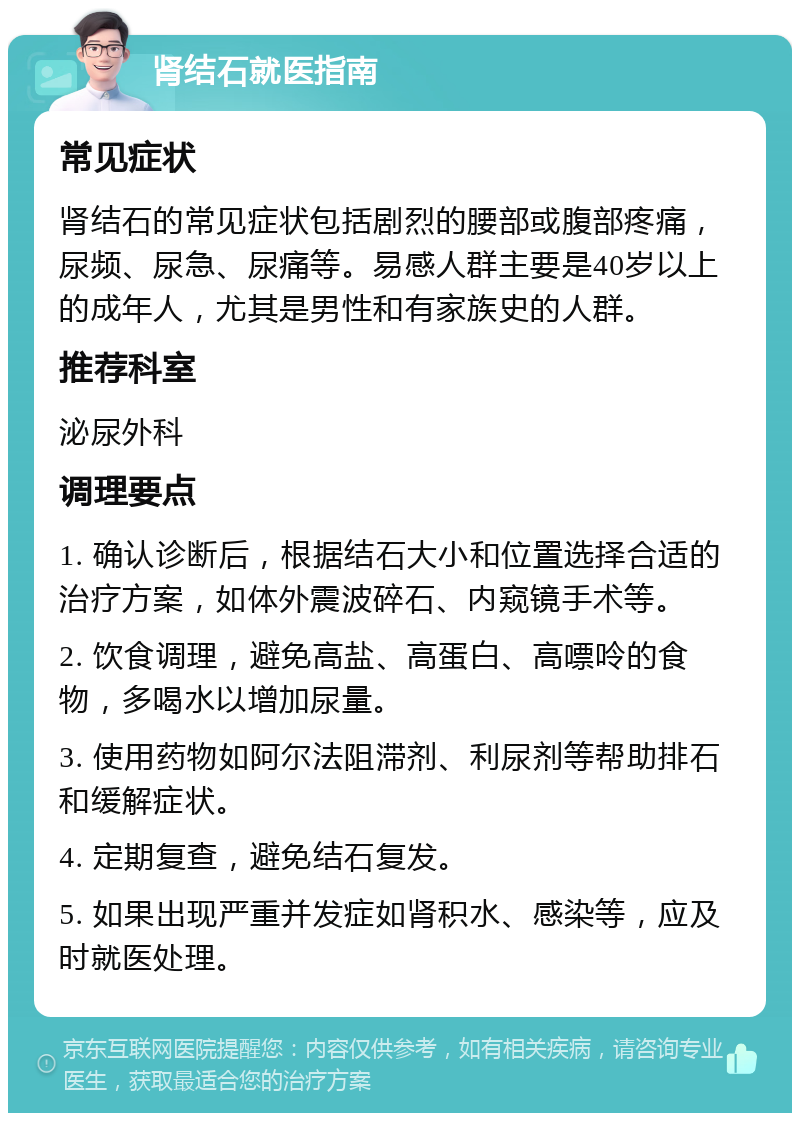 肾结石就医指南 常见症状 肾结石的常见症状包括剧烈的腰部或腹部疼痛，尿频、尿急、尿痛等。易感人群主要是40岁以上的成年人，尤其是男性和有家族史的人群。 推荐科室 泌尿外科 调理要点 1. 确认诊断后，根据结石大小和位置选择合适的治疗方案，如体外震波碎石、内窥镜手术等。 2. 饮食调理，避免高盐、高蛋白、高嘌呤的食物，多喝水以增加尿量。 3. 使用药物如阿尔法阻滞剂、利尿剂等帮助排石和缓解症状。 4. 定期复查，避免结石复发。 5. 如果出现严重并发症如肾积水、感染等，应及时就医处理。