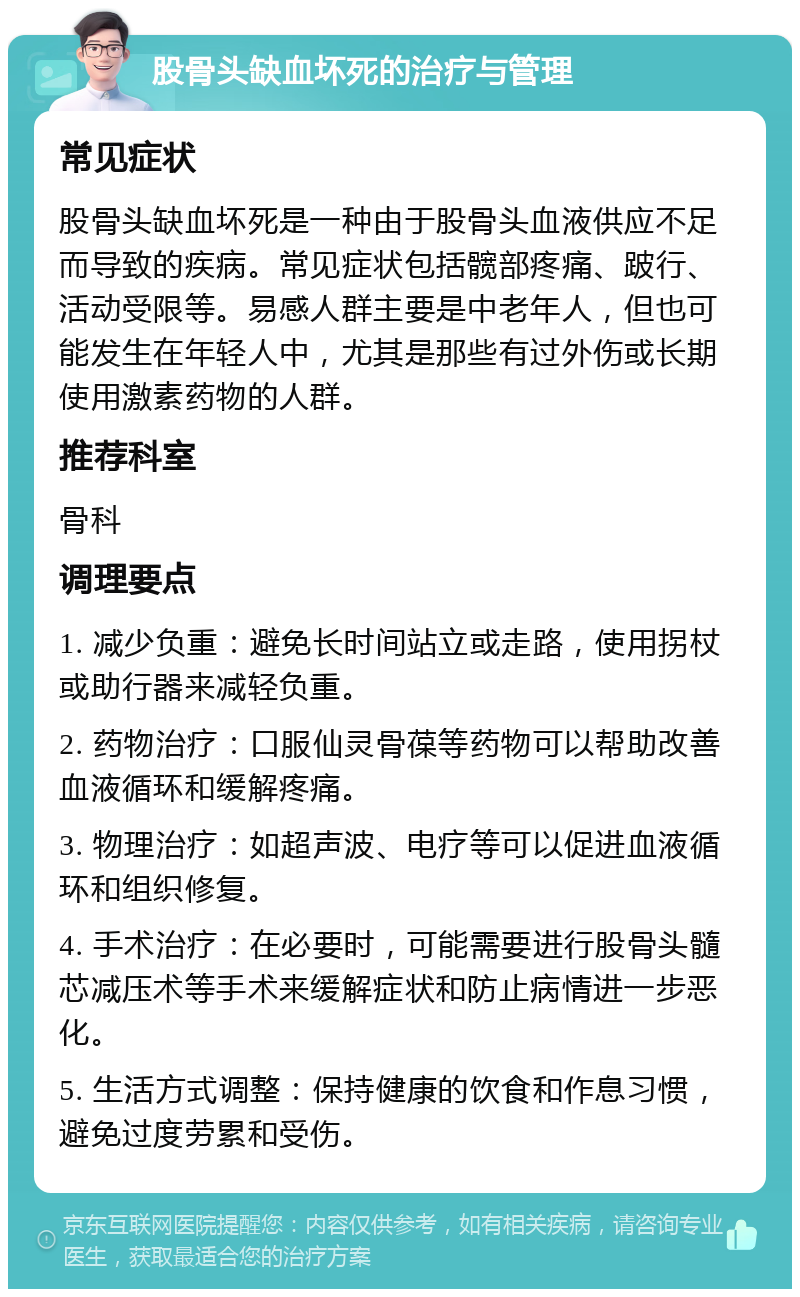 股骨头缺血坏死的治疗与管理 常见症状 股骨头缺血坏死是一种由于股骨头血液供应不足而导致的疾病。常见症状包括髋部疼痛、跛行、活动受限等。易感人群主要是中老年人，但也可能发生在年轻人中，尤其是那些有过外伤或长期使用激素药物的人群。 推荐科室 骨科 调理要点 1. 减少负重：避免长时间站立或走路，使用拐杖或助行器来减轻负重。 2. 药物治疗：口服仙灵骨葆等药物可以帮助改善血液循环和缓解疼痛。 3. 物理治疗：如超声波、电疗等可以促进血液循环和组织修复。 4. 手术治疗：在必要时，可能需要进行股骨头髓芯减压术等手术来缓解症状和防止病情进一步恶化。 5. 生活方式调整：保持健康的饮食和作息习惯，避免过度劳累和受伤。