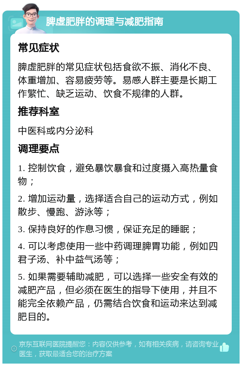 脾虚肥胖的调理与减肥指南 常见症状 脾虚肥胖的常见症状包括食欲不振、消化不良、体重增加、容易疲劳等。易感人群主要是长期工作繁忙、缺乏运动、饮食不规律的人群。 推荐科室 中医科或内分泌科 调理要点 1. 控制饮食，避免暴饮暴食和过度摄入高热量食物； 2. 增加运动量，选择适合自己的运动方式，例如散步、慢跑、游泳等； 3. 保持良好的作息习惯，保证充足的睡眠； 4. 可以考虑使用一些中药调理脾胃功能，例如四君子汤、补中益气汤等； 5. 如果需要辅助减肥，可以选择一些安全有效的减肥产品，但必须在医生的指导下使用，并且不能完全依赖产品，仍需结合饮食和运动来达到减肥目的。