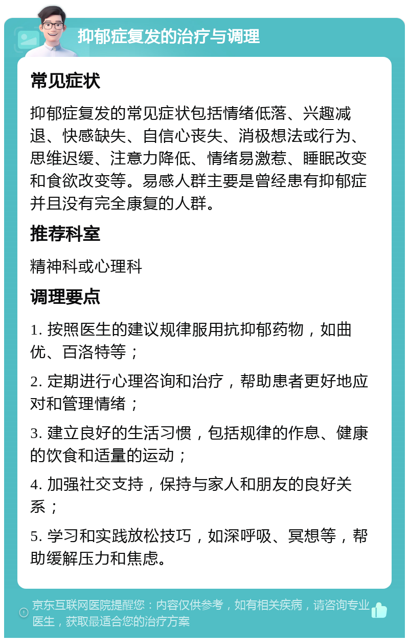 抑郁症复发的治疗与调理 常见症状 抑郁症复发的常见症状包括情绪低落、兴趣减退、快感缺失、自信心丧失、消极想法或行为、思维迟缓、注意力降低、情绪易激惹、睡眠改变和食欲改变等。易感人群主要是曾经患有抑郁症并且没有完全康复的人群。 推荐科室 精神科或心理科 调理要点 1. 按照医生的建议规律服用抗抑郁药物，如曲优、百洛特等； 2. 定期进行心理咨询和治疗，帮助患者更好地应对和管理情绪； 3. 建立良好的生活习惯，包括规律的作息、健康的饮食和适量的运动； 4. 加强社交支持，保持与家人和朋友的良好关系； 5. 学习和实践放松技巧，如深呼吸、冥想等，帮助缓解压力和焦虑。