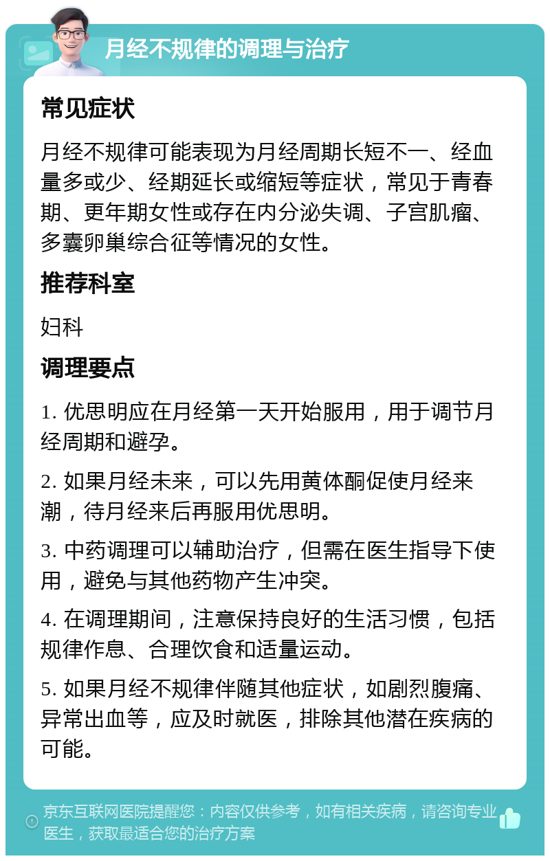 月经不规律的调理与治疗 常见症状 月经不规律可能表现为月经周期长短不一、经血量多或少、经期延长或缩短等症状，常见于青春期、更年期女性或存在内分泌失调、子宫肌瘤、多囊卵巢综合征等情况的女性。 推荐科室 妇科 调理要点 1. 优思明应在月经第一天开始服用，用于调节月经周期和避孕。 2. 如果月经未来，可以先用黄体酮促使月经来潮，待月经来后再服用优思明。 3. 中药调理可以辅助治疗，但需在医生指导下使用，避免与其他药物产生冲突。 4. 在调理期间，注意保持良好的生活习惯，包括规律作息、合理饮食和适量运动。 5. 如果月经不规律伴随其他症状，如剧烈腹痛、异常出血等，应及时就医，排除其他潜在疾病的可能。