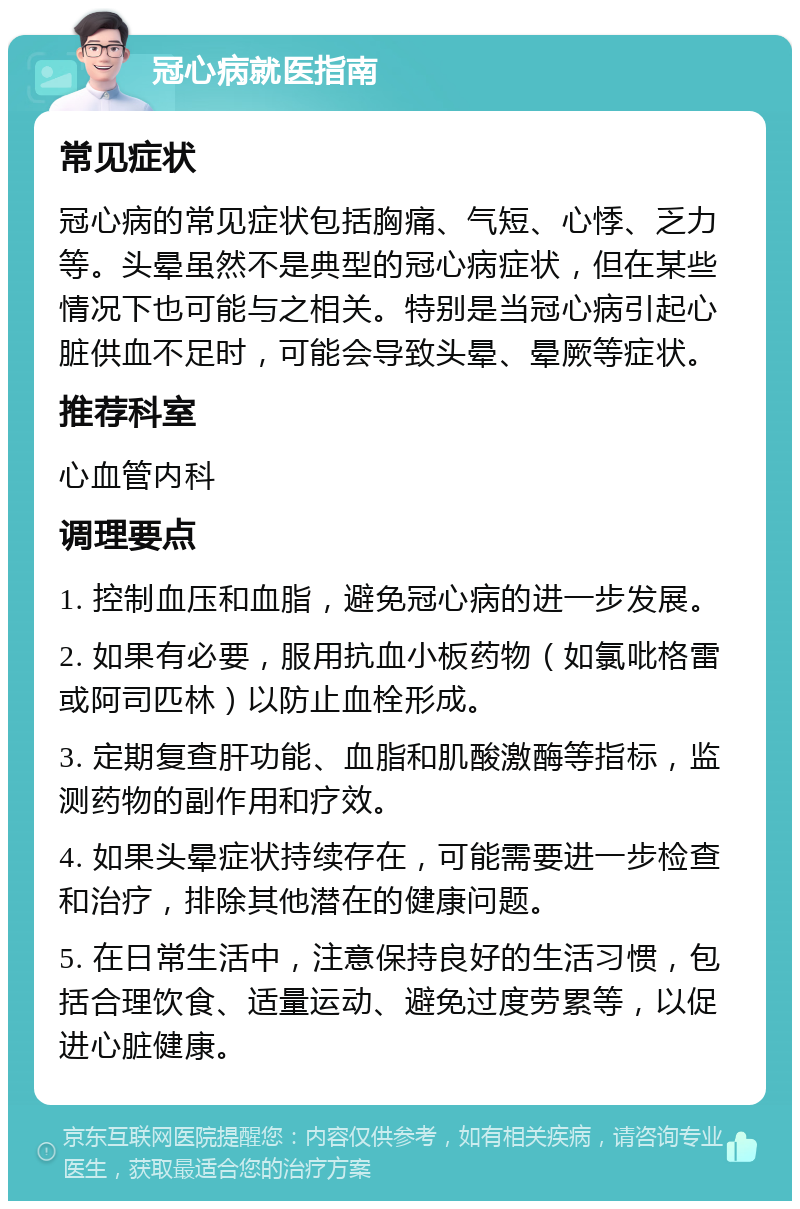 冠心病就医指南 常见症状 冠心病的常见症状包括胸痛、气短、心悸、乏力等。头晕虽然不是典型的冠心病症状，但在某些情况下也可能与之相关。特别是当冠心病引起心脏供血不足时，可能会导致头晕、晕厥等症状。 推荐科室 心血管内科 调理要点 1. 控制血压和血脂，避免冠心病的进一步发展。 2. 如果有必要，服用抗血小板药物（如氯吡格雷或阿司匹林）以防止血栓形成。 3. 定期复查肝功能、血脂和肌酸激酶等指标，监测药物的副作用和疗效。 4. 如果头晕症状持续存在，可能需要进一步检查和治疗，排除其他潜在的健康问题。 5. 在日常生活中，注意保持良好的生活习惯，包括合理饮食、适量运动、避免过度劳累等，以促进心脏健康。