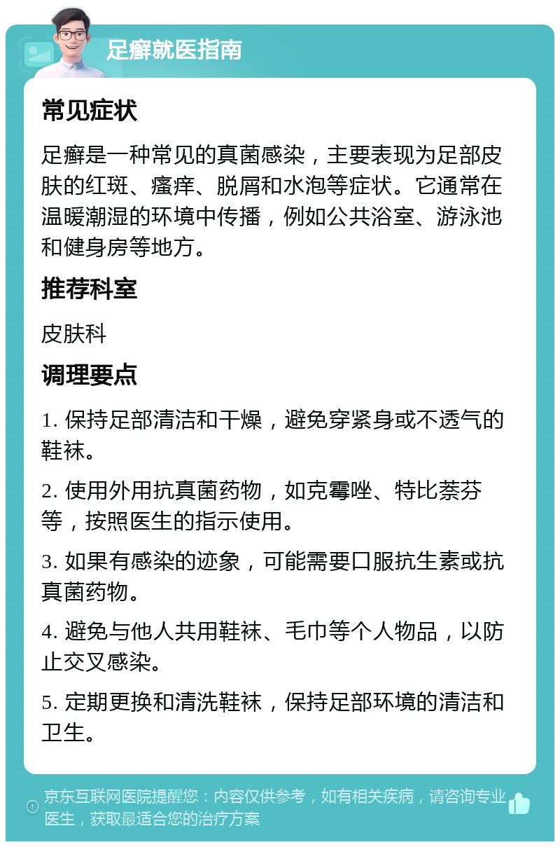 足癣就医指南 常见症状 足癣是一种常见的真菌感染，主要表现为足部皮肤的红斑、瘙痒、脱屑和水泡等症状。它通常在温暖潮湿的环境中传播，例如公共浴室、游泳池和健身房等地方。 推荐科室 皮肤科 调理要点 1. 保持足部清洁和干燥，避免穿紧身或不透气的鞋袜。 2. 使用外用抗真菌药物，如克霉唑、特比萘芬等，按照医生的指示使用。 3. 如果有感染的迹象，可能需要口服抗生素或抗真菌药物。 4. 避免与他人共用鞋袜、毛巾等个人物品，以防止交叉感染。 5. 定期更换和清洗鞋袜，保持足部环境的清洁和卫生。