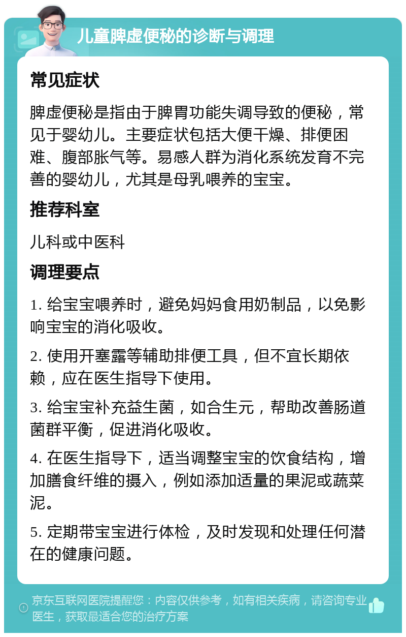 儿童脾虚便秘的诊断与调理 常见症状 脾虚便秘是指由于脾胃功能失调导致的便秘，常见于婴幼儿。主要症状包括大便干燥、排便困难、腹部胀气等。易感人群为消化系统发育不完善的婴幼儿，尤其是母乳喂养的宝宝。 推荐科室 儿科或中医科 调理要点 1. 给宝宝喂养时，避免妈妈食用奶制品，以免影响宝宝的消化吸收。 2. 使用开塞露等辅助排便工具，但不宜长期依赖，应在医生指导下使用。 3. 给宝宝补充益生菌，如合生元，帮助改善肠道菌群平衡，促进消化吸收。 4. 在医生指导下，适当调整宝宝的饮食结构，增加膳食纤维的摄入，例如添加适量的果泥或蔬菜泥。 5. 定期带宝宝进行体检，及时发现和处理任何潜在的健康问题。