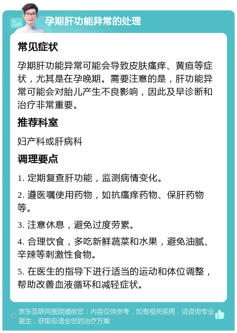 孕期肝功能异常的处理 常见症状 孕期肝功能异常可能会导致皮肤瘙痒、黄疸等症状，尤其是在孕晚期。需要注意的是，肝功能异常可能会对胎儿产生不良影响，因此及早诊断和治疗非常重要。 推荐科室 妇产科或肝病科 调理要点 1. 定期复查肝功能，监测病情变化。 2. 遵医嘱使用药物，如抗瘙痒药物、保肝药物等。 3. 注意休息，避免过度劳累。 4. 合理饮食，多吃新鲜蔬菜和水果，避免油腻、辛辣等刺激性食物。 5. 在医生的指导下进行适当的运动和体位调整，帮助改善血液循环和减轻症状。