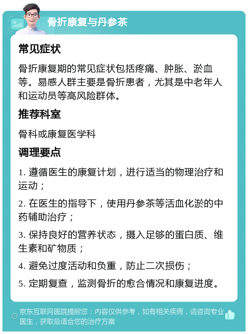 骨折康复与丹参茶 常见症状 骨折康复期的常见症状包括疼痛、肿胀、淤血等。易感人群主要是骨折患者，尤其是中老年人和运动员等高风险群体。 推荐科室 骨科或康复医学科 调理要点 1. 遵循医生的康复计划，进行适当的物理治疗和运动； 2. 在医生的指导下，使用丹参茶等活血化淤的中药辅助治疗； 3. 保持良好的营养状态，摄入足够的蛋白质、维生素和矿物质； 4. 避免过度活动和负重，防止二次损伤； 5. 定期复查，监测骨折的愈合情况和康复进度。