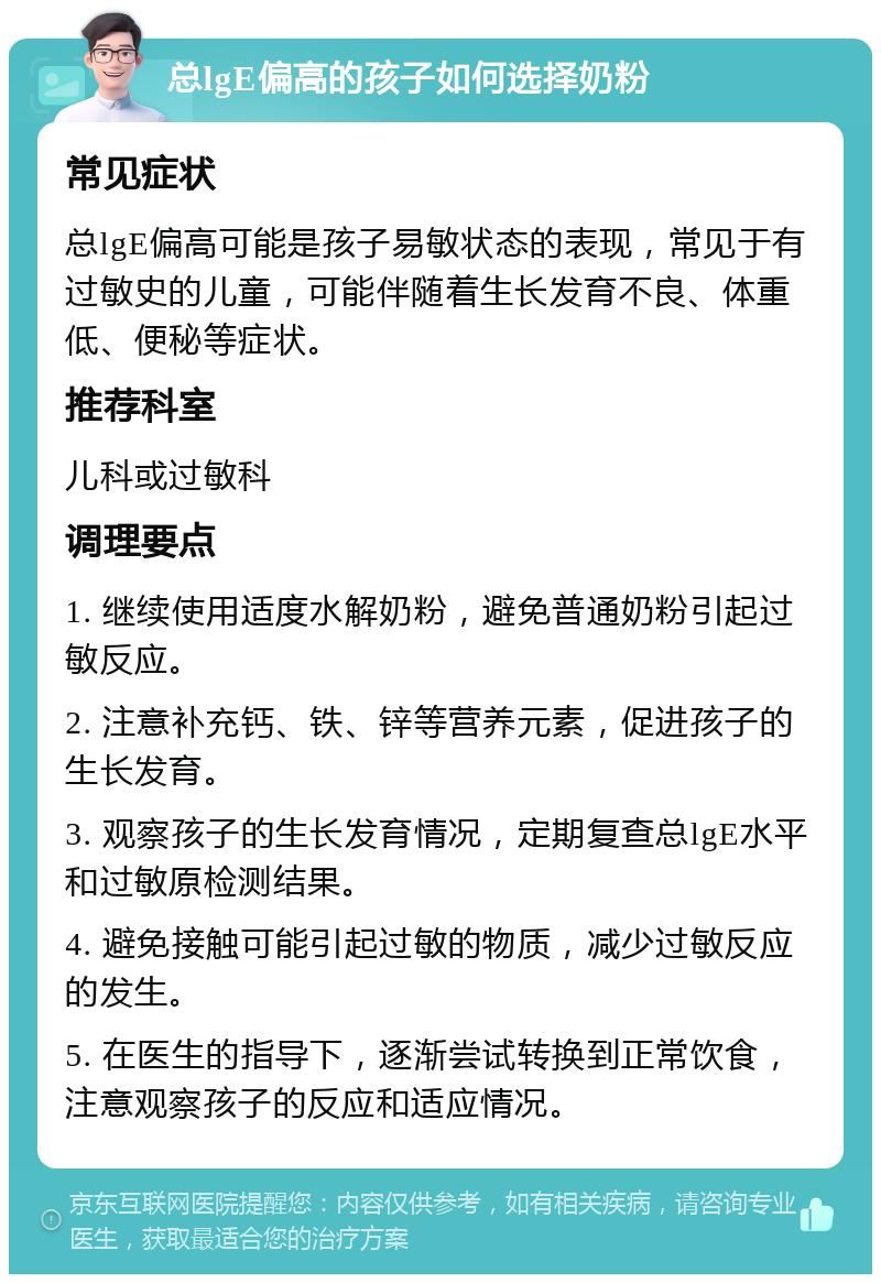 总lgE偏高的孩子如何选择奶粉 常见症状 总lgE偏高可能是孩子易敏状态的表现，常见于有过敏史的儿童，可能伴随着生长发育不良、体重低、便秘等症状。 推荐科室 儿科或过敏科 调理要点 1. 继续使用适度水解奶粉，避免普通奶粉引起过敏反应。 2. 注意补充钙、铁、锌等营养元素，促进孩子的生长发育。 3. 观察孩子的生长发育情况，定期复查总lgE水平和过敏原检测结果。 4. 避免接触可能引起过敏的物质，减少过敏反应的发生。 5. 在医生的指导下，逐渐尝试转换到正常饮食，注意观察孩子的反应和适应情况。