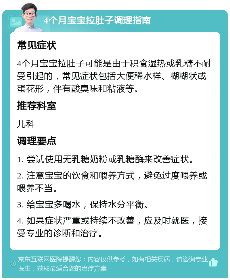 4个月宝宝拉肚子调理指南 常见症状 4个月宝宝拉肚子可能是由于积食湿热或乳糖不耐受引起的，常见症状包括大便稀水样、糊糊状或蛋花形，伴有酸臭味和粘液等。 推荐科室 儿科 调理要点 1. 尝试使用无乳糖奶粉或乳糖酶来改善症状。 2. 注意宝宝的饮食和喂养方式，避免过度喂养或喂养不当。 3. 给宝宝多喝水，保持水分平衡。 4. 如果症状严重或持续不改善，应及时就医，接受专业的诊断和治疗。