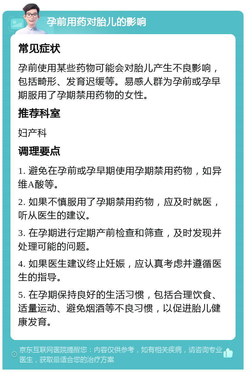 孕前用药对胎儿的影响 常见症状 孕前使用某些药物可能会对胎儿产生不良影响，包括畸形、发育迟缓等。易感人群为孕前或孕早期服用了孕期禁用药物的女性。 推荐科室 妇产科 调理要点 1. 避免在孕前或孕早期使用孕期禁用药物，如异维A酸等。 2. 如果不慎服用了孕期禁用药物，应及时就医，听从医生的建议。 3. 在孕期进行定期产前检查和筛查，及时发现并处理可能的问题。 4. 如果医生建议终止妊娠，应认真考虑并遵循医生的指导。 5. 在孕期保持良好的生活习惯，包括合理饮食、适量运动、避免烟酒等不良习惯，以促进胎儿健康发育。