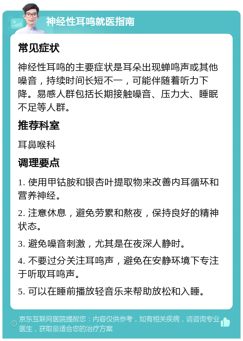 神经性耳鸣就医指南 常见症状 神经性耳鸣的主要症状是耳朵出现蝉鸣声或其他噪音，持续时间长短不一，可能伴随着听力下降。易感人群包括长期接触噪音、压力大、睡眠不足等人群。 推荐科室 耳鼻喉科 调理要点 1. 使用甲钴胺和银杏叶提取物来改善内耳循环和营养神经。 2. 注意休息，避免劳累和熬夜，保持良好的精神状态。 3. 避免噪音刺激，尤其是在夜深人静时。 4. 不要过分关注耳鸣声，避免在安静环境下专注于听取耳鸣声。 5. 可以在睡前播放轻音乐来帮助放松和入睡。