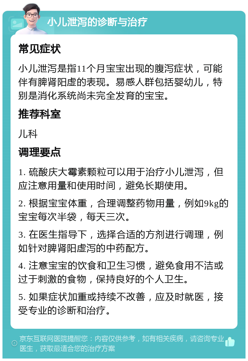 小儿泄泻的诊断与治疗 常见症状 小儿泄泻是指11个月宝宝出现的腹泻症状，可能伴有脾肾阳虚的表现。易感人群包括婴幼儿，特别是消化系统尚未完全发育的宝宝。 推荐科室 儿科 调理要点 1. 硫酸庆大霉素颗粒可以用于治疗小儿泄泻，但应注意用量和使用时间，避免长期使用。 2. 根据宝宝体重，合理调整药物用量，例如9kg的宝宝每次半袋，每天三次。 3. 在医生指导下，选择合适的方剂进行调理，例如针对脾肾阳虚泻的中药配方。 4. 注意宝宝的饮食和卫生习惯，避免食用不洁或过于刺激的食物，保持良好的个人卫生。 5. 如果症状加重或持续不改善，应及时就医，接受专业的诊断和治疗。