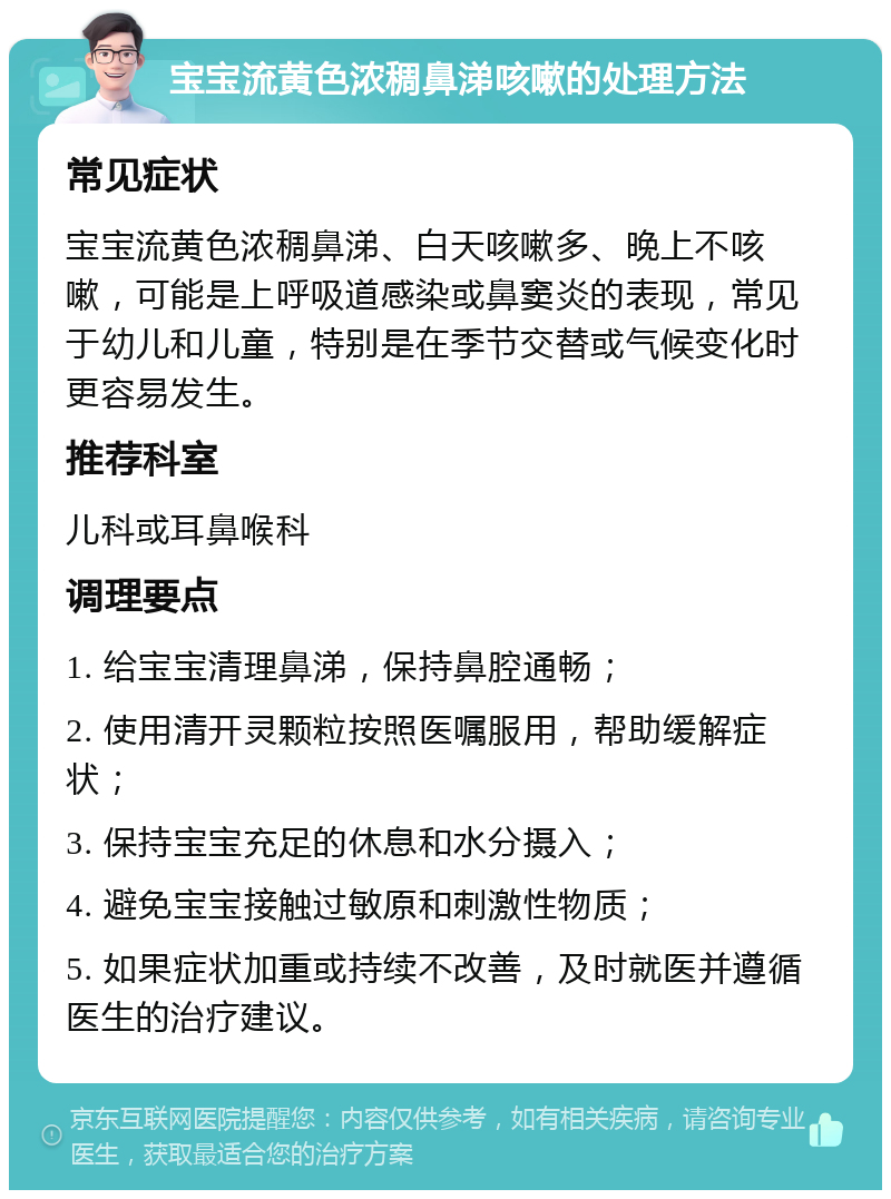 宝宝流黄色浓稠鼻涕咳嗽的处理方法 常见症状 宝宝流黄色浓稠鼻涕、白天咳嗽多、晚上不咳嗽，可能是上呼吸道感染或鼻窦炎的表现，常见于幼儿和儿童，特别是在季节交替或气候变化时更容易发生。 推荐科室 儿科或耳鼻喉科 调理要点 1. 给宝宝清理鼻涕，保持鼻腔通畅； 2. 使用清开灵颗粒按照医嘱服用，帮助缓解症状； 3. 保持宝宝充足的休息和水分摄入； 4. 避免宝宝接触过敏原和刺激性物质； 5. 如果症状加重或持续不改善，及时就医并遵循医生的治疗建议。