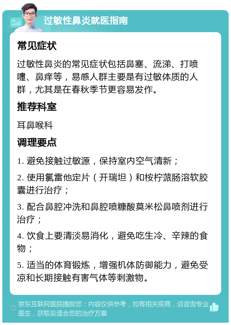 过敏性鼻炎就医指南 常见症状 过敏性鼻炎的常见症状包括鼻塞、流涕、打喷嚏、鼻痒等，易感人群主要是有过敏体质的人群，尤其是在春秋季节更容易发作。 推荐科室 耳鼻喉科 调理要点 1. 避免接触过敏源，保持室内空气清新； 2. 使用氯雷他定片（开瑞坦）和桉柠蒎肠溶软胶囊进行治疗； 3. 配合鼻腔冲洗和鼻腔喷糠酸莫米松鼻喷剂进行治疗； 4. 饮食上要清淡易消化，避免吃生冷、辛辣的食物； 5. 适当的体育锻炼，增强机体防御能力，避免受凉和长期接触有害气体等刺激物。