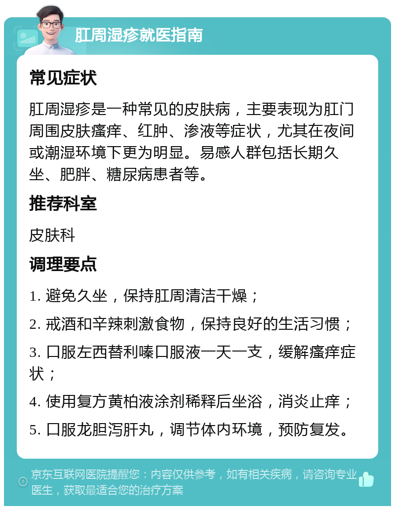 肛周湿疹就医指南 常见症状 肛周湿疹是一种常见的皮肤病，主要表现为肛门周围皮肤瘙痒、红肿、渗液等症状，尤其在夜间或潮湿环境下更为明显。易感人群包括长期久坐、肥胖、糖尿病患者等。 推荐科室 皮肤科 调理要点 1. 避免久坐，保持肛周清洁干燥； 2. 戒酒和辛辣刺激食物，保持良好的生活习惯； 3. 口服左西替利嗪口服液一天一支，缓解瘙痒症状； 4. 使用复方黄柏液涂剂稀释后坐浴，消炎止痒； 5. 口服龙胆泻肝丸，调节体内环境，预防复发。