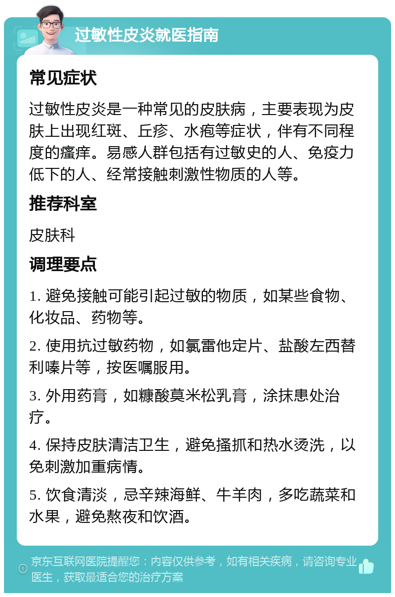 过敏性皮炎就医指南 常见症状 过敏性皮炎是一种常见的皮肤病，主要表现为皮肤上出现红斑、丘疹、水疱等症状，伴有不同程度的瘙痒。易感人群包括有过敏史的人、免疫力低下的人、经常接触刺激性物质的人等。 推荐科室 皮肤科 调理要点 1. 避免接触可能引起过敏的物质，如某些食物、化妆品、药物等。 2. 使用抗过敏药物，如氯雷他定片、盐酸左西替利嗪片等，按医嘱服用。 3. 外用药膏，如糠酸莫米松乳膏，涂抹患处治疗。 4. 保持皮肤清洁卫生，避免搔抓和热水烫洗，以免刺激加重病情。 5. 饮食清淡，忌辛辣海鲜、牛羊肉，多吃蔬菜和水果，避免熬夜和饮酒。