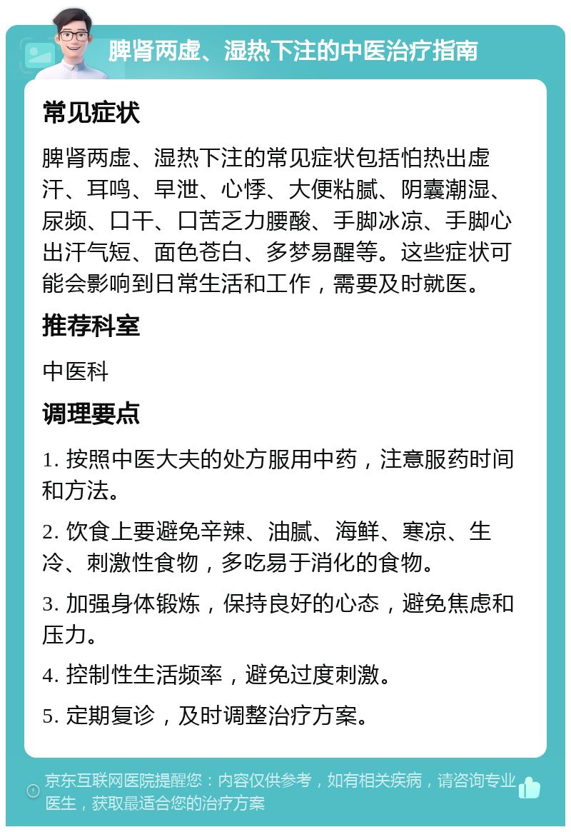 脾肾两虚、湿热下注的中医治疗指南 常见症状 脾肾两虚、湿热下注的常见症状包括怕热出虚汗、耳鸣、早泄、心悸、大便粘腻、阴囊潮湿、尿频、口干、口苦乏力腰酸、手脚冰凉、手脚心出汗气短、面色苍白、多梦易醒等。这些症状可能会影响到日常生活和工作，需要及时就医。 推荐科室 中医科 调理要点 1. 按照中医大夫的处方服用中药，注意服药时间和方法。 2. 饮食上要避免辛辣、油腻、海鲜、寒凉、生冷、刺激性食物，多吃易于消化的食物。 3. 加强身体锻炼，保持良好的心态，避免焦虑和压力。 4. 控制性生活频率，避免过度刺激。 5. 定期复诊，及时调整治疗方案。