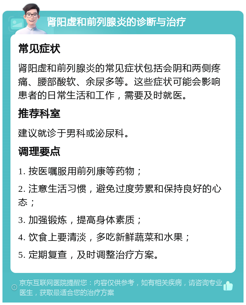 肾阳虚和前列腺炎的诊断与治疗 常见症状 肾阳虚和前列腺炎的常见症状包括会阴和两侧疼痛、腰部酸软、余尿多等。这些症状可能会影响患者的日常生活和工作，需要及时就医。 推荐科室 建议就诊于男科或泌尿科。 调理要点 1. 按医嘱服用前列康等药物； 2. 注意生活习惯，避免过度劳累和保持良好的心态； 3. 加强锻炼，提高身体素质； 4. 饮食上要清淡，多吃新鲜蔬菜和水果； 5. 定期复查，及时调整治疗方案。