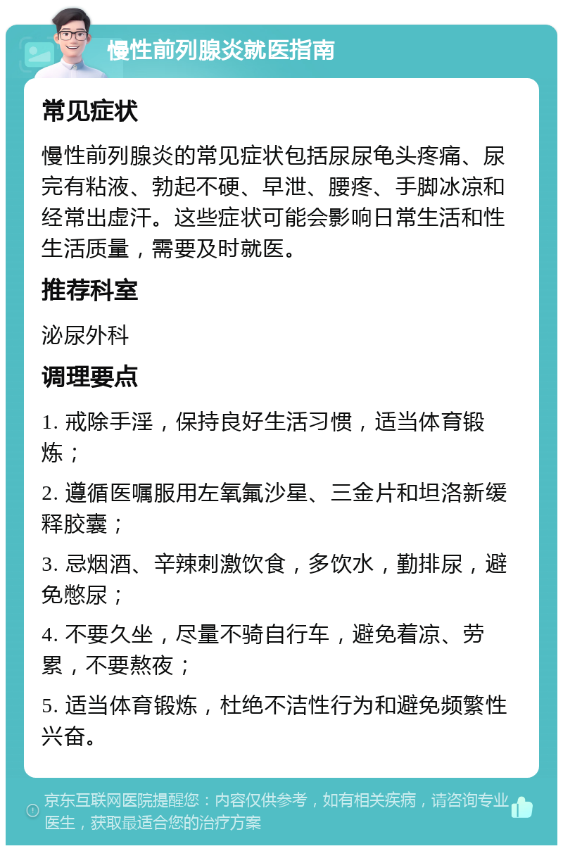 慢性前列腺炎就医指南 常见症状 慢性前列腺炎的常见症状包括尿尿龟头疼痛、尿完有粘液、勃起不硬、早泄、腰疼、手脚冰凉和经常出虚汗。这些症状可能会影响日常生活和性生活质量，需要及时就医。 推荐科室 泌尿外科 调理要点 1. 戒除手淫，保持良好生活习惯，适当体育锻炼； 2. 遵循医嘱服用左氧氟沙星、三金片和坦洛新缓释胶囊； 3. 忌烟酒、辛辣刺激饮食，多饮水，勤排尿，避免憋尿； 4. 不要久坐，尽量不骑自行车，避免着凉、劳累，不要熬夜； 5. 适当体育锻炼，杜绝不洁性行为和避免频繁性兴奋。