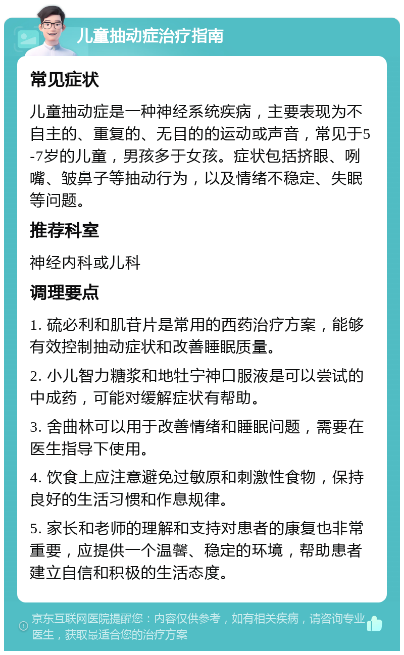 儿童抽动症治疗指南 常见症状 儿童抽动症是一种神经系统疾病，主要表现为不自主的、重复的、无目的的运动或声音，常见于5-7岁的儿童，男孩多于女孩。症状包括挤眼、咧嘴、皱鼻子等抽动行为，以及情绪不稳定、失眠等问题。 推荐科室 神经内科或儿科 调理要点 1. 硫必利和肌苷片是常用的西药治疗方案，能够有效控制抽动症状和改善睡眠质量。 2. 小儿智力糖浆和地牡宁神口服液是可以尝试的中成药，可能对缓解症状有帮助。 3. 舍曲林可以用于改善情绪和睡眠问题，需要在医生指导下使用。 4. 饮食上应注意避免过敏原和刺激性食物，保持良好的生活习惯和作息规律。 5. 家长和老师的理解和支持对患者的康复也非常重要，应提供一个温馨、稳定的环境，帮助患者建立自信和积极的生活态度。