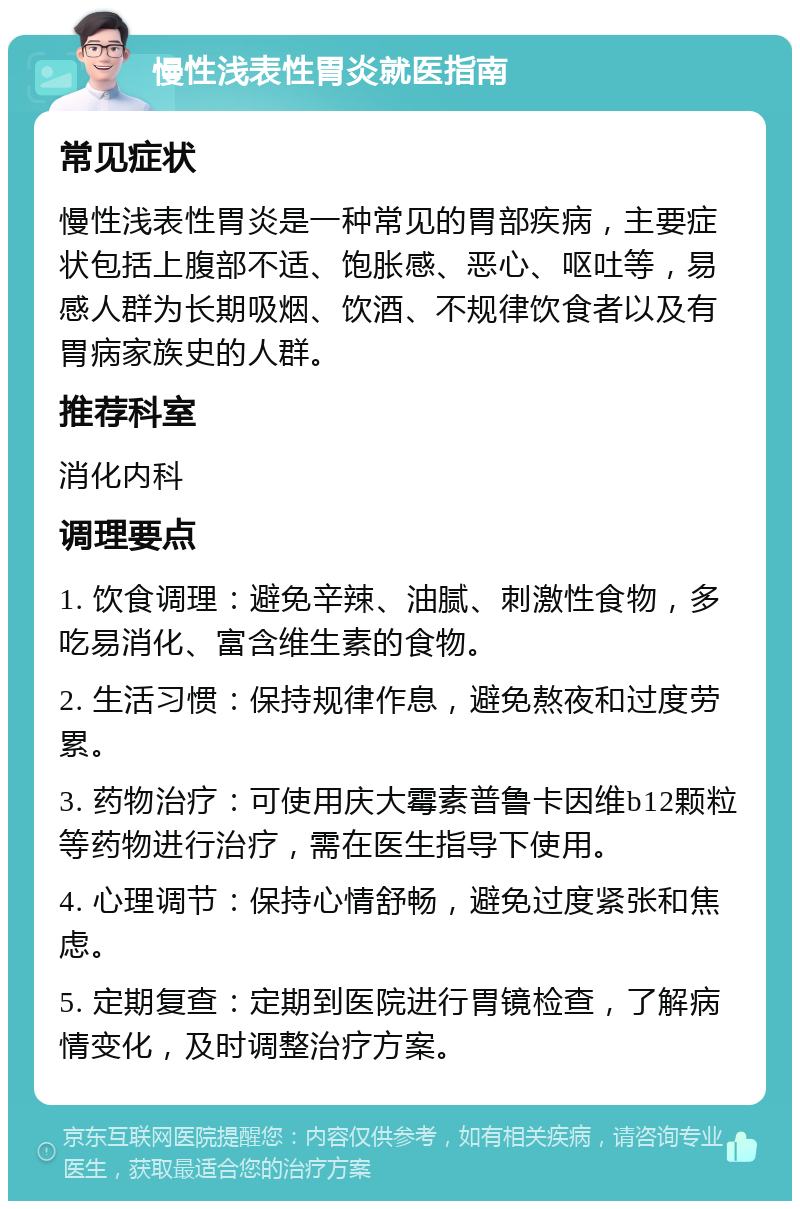 慢性浅表性胃炎就医指南 常见症状 慢性浅表性胃炎是一种常见的胃部疾病，主要症状包括上腹部不适、饱胀感、恶心、呕吐等，易感人群为长期吸烟、饮酒、不规律饮食者以及有胃病家族史的人群。 推荐科室 消化内科 调理要点 1. 饮食调理：避免辛辣、油腻、刺激性食物，多吃易消化、富含维生素的食物。 2. 生活习惯：保持规律作息，避免熬夜和过度劳累。 3. 药物治疗：可使用庆大霉素普鲁卡因维b12颗粒等药物进行治疗，需在医生指导下使用。 4. 心理调节：保持心情舒畅，避免过度紧张和焦虑。 5. 定期复查：定期到医院进行胃镜检查，了解病情变化，及时调整治疗方案。