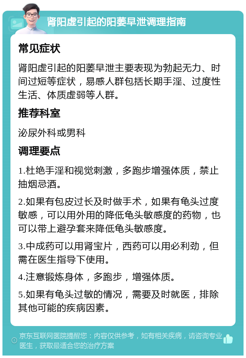 肾阳虚引起的阳萎早泄调理指南 常见症状 肾阳虚引起的阳萎早泄主要表现为勃起无力、时间过短等症状，易感人群包括长期手淫、过度性生活、体质虚弱等人群。 推荐科室 泌尿外科或男科 调理要点 1.杜绝手淫和视觉刺激，多跑步增强体质，禁止抽烟忌酒。 2.如果有包皮过长及时做手术，如果有龟头过度敏感，可以用外用的降低龟头敏感度的药物，也可以带上避孕套来降低龟头敏感度。 3.中成药可以用肾宝片，西药可以用必利劲，但需在医生指导下使用。 4.注意锻炼身体，多跑步，增强体质。 5.如果有龟头过敏的情况，需要及时就医，排除其他可能的疾病因素。