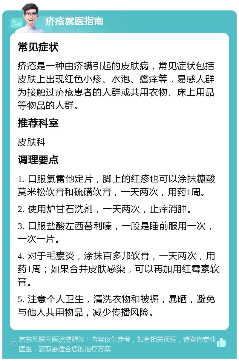 疥疮就医指南 常见症状 疥疮是一种由疥螨引起的皮肤病，常见症状包括皮肤上出现红色小疹、水泡、瘙痒等，易感人群为接触过疥疮患者的人群或共用衣物、床上用品等物品的人群。 推荐科室 皮肤科 调理要点 1. 口服氯雷他定片，脚上的红疹也可以涂抹糠酸莫米松软膏和硫磺软膏，一天两次，用药1周。 2. 使用炉甘石洗剂，一天两次，止痒消肿。 3. 口服盐酸左西替利嗪，一般是睡前服用一次，一次一片。 4. 对于毛囊炎，涂抹百多邦软膏，一天两次，用药1周；如果合并皮肤感染，可以再加用红霉素软膏。 5. 注意个人卫生，清洗衣物和被褥，暴晒，避免与他人共用物品，减少传播风险。