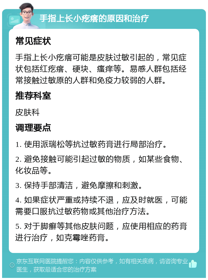 手指上长小疙瘩的原因和治疗 常见症状 手指上长小疙瘩可能是皮肤过敏引起的，常见症状包括红疙瘩、硬块、瘙痒等。易感人群包括经常接触过敏原的人群和免疫力较弱的人群。 推荐科室 皮肤科 调理要点 1. 使用派瑞松等抗过敏药膏进行局部治疗。 2. 避免接触可能引起过敏的物质，如某些食物、化妆品等。 3. 保持手部清洁，避免摩擦和刺激。 4. 如果症状严重或持续不退，应及时就医，可能需要口服抗过敏药物或其他治疗方法。 5. 对于脚癣等其他皮肤问题，应使用相应的药膏进行治疗，如克霉唑药膏。