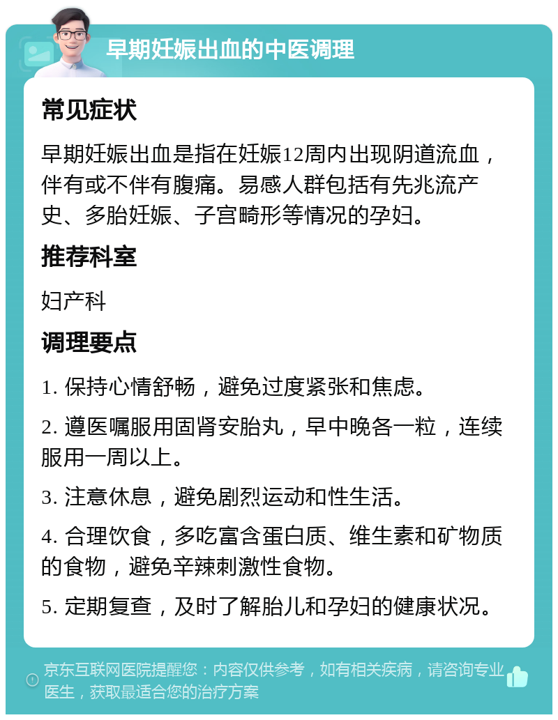 早期妊娠出血的中医调理 常见症状 早期妊娠出血是指在妊娠12周内出现阴道流血，伴有或不伴有腹痛。易感人群包括有先兆流产史、多胎妊娠、子宫畸形等情况的孕妇。 推荐科室 妇产科 调理要点 1. 保持心情舒畅，避免过度紧张和焦虑。 2. 遵医嘱服用固肾安胎丸，早中晚各一粒，连续服用一周以上。 3. 注意休息，避免剧烈运动和性生活。 4. 合理饮食，多吃富含蛋白质、维生素和矿物质的食物，避免辛辣刺激性食物。 5. 定期复查，及时了解胎儿和孕妇的健康状况。