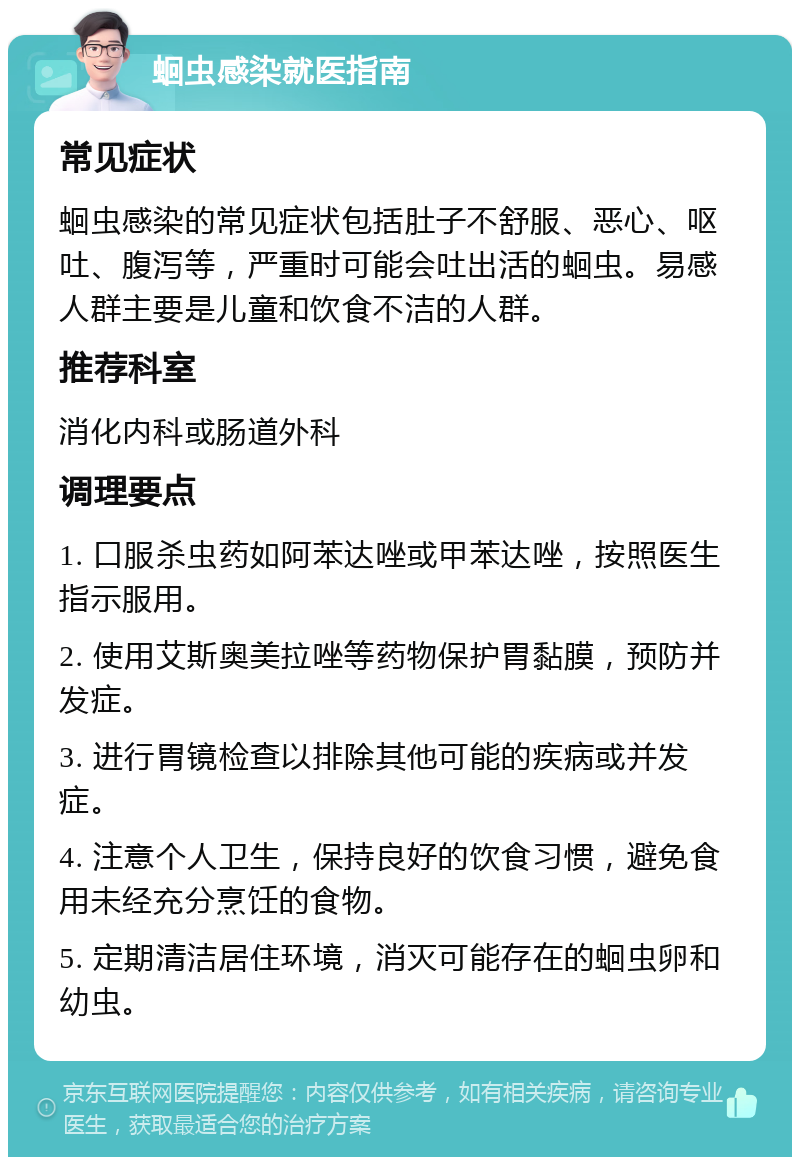 蛔虫感染就医指南 常见症状 蛔虫感染的常见症状包括肚子不舒服、恶心、呕吐、腹泻等，严重时可能会吐出活的蛔虫。易感人群主要是儿童和饮食不洁的人群。 推荐科室 消化内科或肠道外科 调理要点 1. 口服杀虫药如阿苯达唑或甲苯达唑，按照医生指示服用。 2. 使用艾斯奥美拉唑等药物保护胃黏膜，预防并发症。 3. 进行胃镜检查以排除其他可能的疾病或并发症。 4. 注意个人卫生，保持良好的饮食习惯，避免食用未经充分烹饪的食物。 5. 定期清洁居住环境，消灭可能存在的蛔虫卵和幼虫。