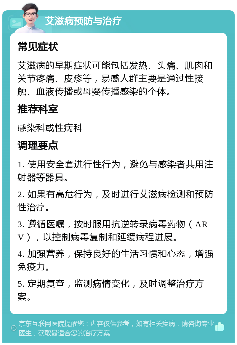 艾滋病预防与治疗 常见症状 艾滋病的早期症状可能包括发热、头痛、肌肉和关节疼痛、皮疹等，易感人群主要是通过性接触、血液传播或母婴传播感染的个体。 推荐科室 感染科或性病科 调理要点 1. 使用安全套进行性行为，避免与感染者共用注射器等器具。 2. 如果有高危行为，及时进行艾滋病检测和预防性治疗。 3. 遵循医嘱，按时服用抗逆转录病毒药物（ARV），以控制病毒复制和延缓病程进展。 4. 加强营养，保持良好的生活习惯和心态，增强免疫力。 5. 定期复查，监测病情变化，及时调整治疗方案。