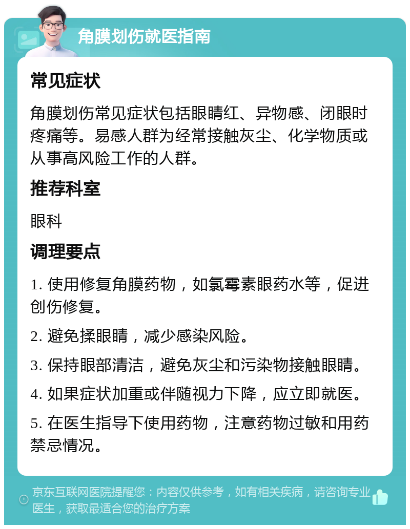 角膜划伤就医指南 常见症状 角膜划伤常见症状包括眼睛红、异物感、闭眼时疼痛等。易感人群为经常接触灰尘、化学物质或从事高风险工作的人群。 推荐科室 眼科 调理要点 1. 使用修复角膜药物，如氯霉素眼药水等，促进创伤修复。 2. 避免揉眼睛，减少感染风险。 3. 保持眼部清洁，避免灰尘和污染物接触眼睛。 4. 如果症状加重或伴随视力下降，应立即就医。 5. 在医生指导下使用药物，注意药物过敏和用药禁忌情况。