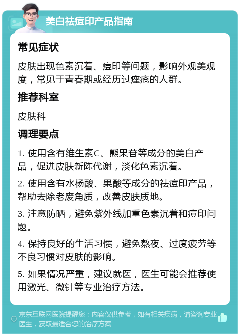 美白祛痘印产品指南 常见症状 皮肤出现色素沉着、痘印等问题，影响外观美观度，常见于青春期或经历过痤疮的人群。 推荐科室 皮肤科 调理要点 1. 使用含有维生素C、熊果苷等成分的美白产品，促进皮肤新陈代谢，淡化色素沉着。 2. 使用含有水杨酸、果酸等成分的祛痘印产品，帮助去除老废角质，改善皮肤质地。 3. 注意防晒，避免紫外线加重色素沉着和痘印问题。 4. 保持良好的生活习惯，避免熬夜、过度疲劳等不良习惯对皮肤的影响。 5. 如果情况严重，建议就医，医生可能会推荐使用激光、微针等专业治疗方法。