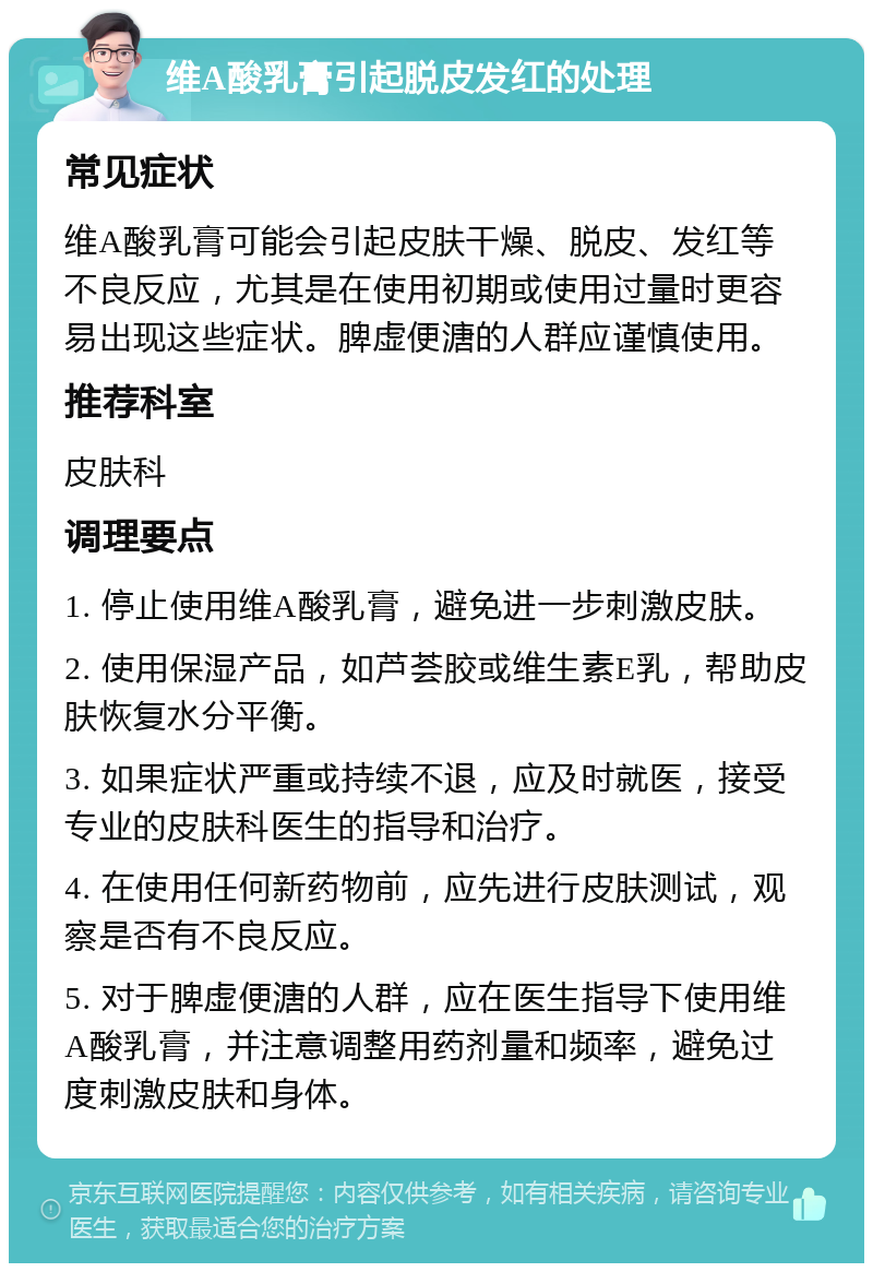 维A酸乳膏引起脱皮发红的处理 常见症状 维A酸乳膏可能会引起皮肤干燥、脱皮、发红等不良反应，尤其是在使用初期或使用过量时更容易出现这些症状。脾虚便溏的人群应谨慎使用。 推荐科室 皮肤科 调理要点 1. 停止使用维A酸乳膏，避免进一步刺激皮肤。 2. 使用保湿产品，如芦荟胶或维生素E乳，帮助皮肤恢复水分平衡。 3. 如果症状严重或持续不退，应及时就医，接受专业的皮肤科医生的指导和治疗。 4. 在使用任何新药物前，应先进行皮肤测试，观察是否有不良反应。 5. 对于脾虚便溏的人群，应在医生指导下使用维A酸乳膏，并注意调整用药剂量和频率，避免过度刺激皮肤和身体。