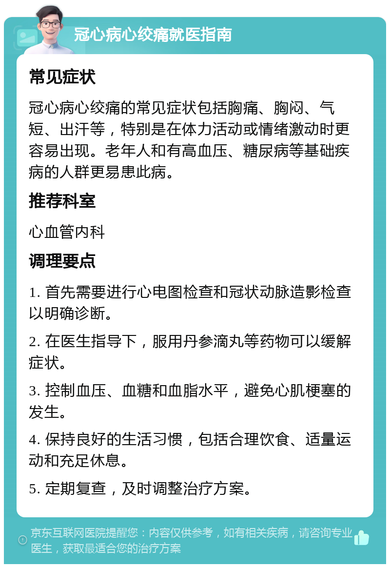 冠心病心绞痛就医指南 常见症状 冠心病心绞痛的常见症状包括胸痛、胸闷、气短、出汗等，特别是在体力活动或情绪激动时更容易出现。老年人和有高血压、糖尿病等基础疾病的人群更易患此病。 推荐科室 心血管内科 调理要点 1. 首先需要进行心电图检查和冠状动脉造影检查以明确诊断。 2. 在医生指导下，服用丹参滴丸等药物可以缓解症状。 3. 控制血压、血糖和血脂水平，避免心肌梗塞的发生。 4. 保持良好的生活习惯，包括合理饮食、适量运动和充足休息。 5. 定期复查，及时调整治疗方案。