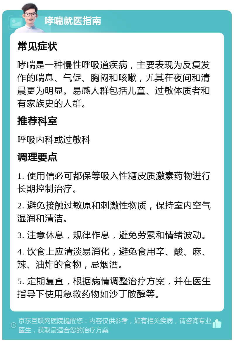 哮喘就医指南 常见症状 哮喘是一种慢性呼吸道疾病，主要表现为反复发作的喘息、气促、胸闷和咳嗽，尤其在夜间和清晨更为明显。易感人群包括儿童、过敏体质者和有家族史的人群。 推荐科室 呼吸内科或过敏科 调理要点 1. 使用信必可都保等吸入性糖皮质激素药物进行长期控制治疗。 2. 避免接触过敏原和刺激性物质，保持室内空气湿润和清洁。 3. 注意休息，规律作息，避免劳累和情绪波动。 4. 饮食上应清淡易消化，避免食用辛、酸、麻、辣、油炸的食物，忌烟酒。 5. 定期复查，根据病情调整治疗方案，并在医生指导下使用急救药物如沙丁胺醇等。