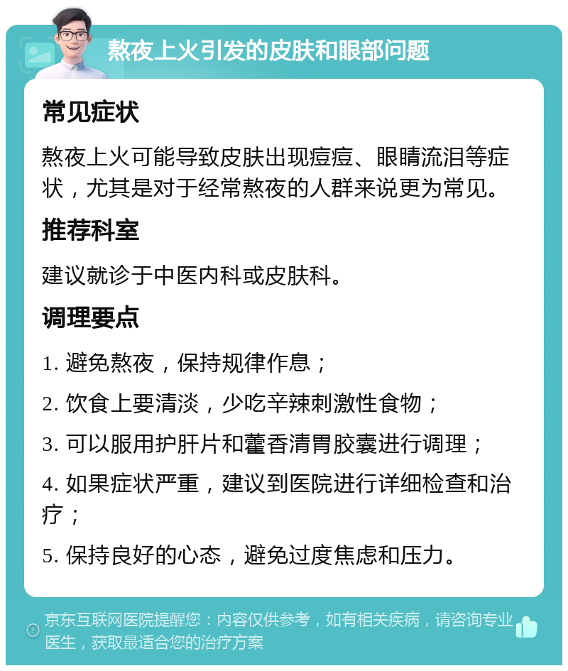 熬夜上火引发的皮肤和眼部问题 常见症状 熬夜上火可能导致皮肤出现痘痘、眼睛流泪等症状，尤其是对于经常熬夜的人群来说更为常见。 推荐科室 建议就诊于中医内科或皮肤科。 调理要点 1. 避免熬夜，保持规律作息； 2. 饮食上要清淡，少吃辛辣刺激性食物； 3. 可以服用护肝片和藿香清胃胶囊进行调理； 4. 如果症状严重，建议到医院进行详细检查和治疗； 5. 保持良好的心态，避免过度焦虑和压力。