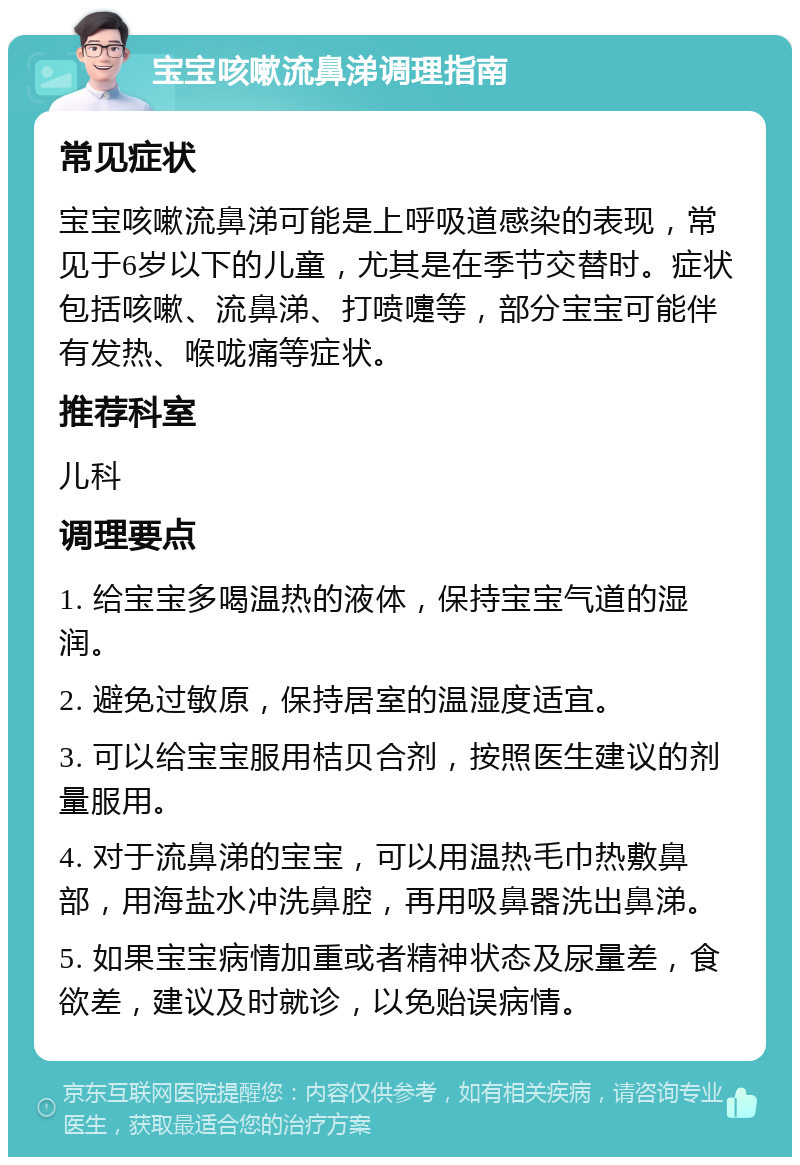 宝宝咳嗽流鼻涕调理指南 常见症状 宝宝咳嗽流鼻涕可能是上呼吸道感染的表现，常见于6岁以下的儿童，尤其是在季节交替时。症状包括咳嗽、流鼻涕、打喷嚏等，部分宝宝可能伴有发热、喉咙痛等症状。 推荐科室 儿科 调理要点 1. 给宝宝多喝温热的液体，保持宝宝气道的湿润。 2. 避免过敏原，保持居室的温湿度适宜。 3. 可以给宝宝服用桔贝合剂，按照医生建议的剂量服用。 4. 对于流鼻涕的宝宝，可以用温热毛巾热敷鼻部，用海盐水冲洗鼻腔，再用吸鼻器洗出鼻涕。 5. 如果宝宝病情加重或者精神状态及尿量差，食欲差，建议及时就诊，以免贻误病情。